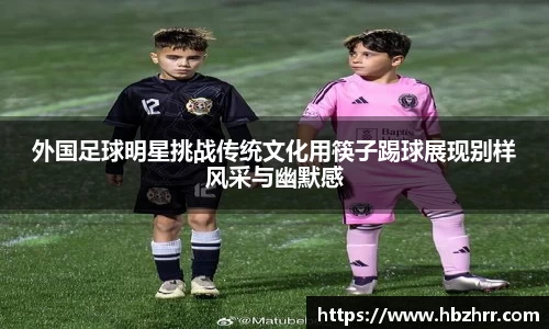 外国足球明星挑战传统文化用筷子踢球展现别样风采与幽默感