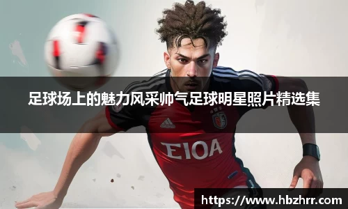 足球场上的魅力风采帅气足球明星照片精选集