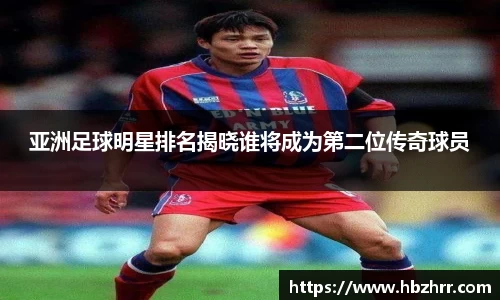 亚洲足球明星排名揭晓谁将成为第二位传奇球员